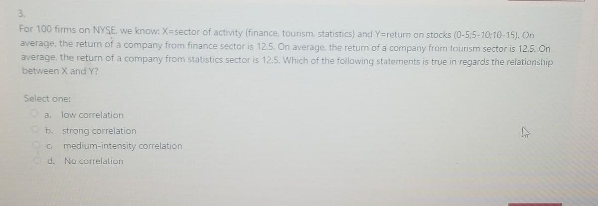 3.
For 100 firms on NYSE, we know: X=sector of activity (finance, tourism, statistics) and Y=return on stocks (0-5:5-10;10-15). On
average, the return of a company from finance sector is 12.5. On average, the return of a company from tourism sector is 12.5. On
average, the return of a company from statistics sector is 12.5. Which of the following statements is true in regards the relationship
between X and Y?
Select one:
O a.
low correlation
O b. strong correlation
OC.
medium-intensity correlation
O d. No correlation
