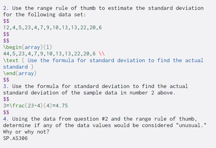 2. Use the range rule of thumb to estimate the standard deviation
for the following data set:
$$
12,4,5,23,4,7,9,10,13,13,22,20,6
$$
$$
\begin{array}{1}
44,5,23,4,7,9,10,13,13,22,20 ,6 \\
\text { Use the formula for standard deviation to find the actual
standard }
\end{array}
$$
3. Use the formula for standard deviation to find the actual
standard deviation of the sample data in number 2 above.
$$
3=\frac{23-4}{4}=4.75
$$
4. Using the data from question #2 and the range rule of thumb,
determine if any of the data values would be considered "unusual."
Why or why not?
SP.AS306
