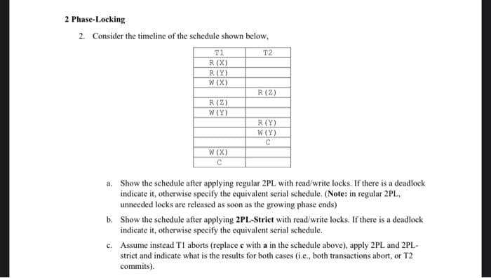 2 Phase-Locking
2. Consider the timeline of the schedule shown below,
T1
T2
R (X)
R(Y)
W (X)
R(Z)
R(Z)
W (Y)
R(Y)
W (Y)
W (X)
a, Show the schedule after applying regular 2PL with read/write locks. If there is a deadlock
indicate it, otherwise specify the equivalent serial schedule. (Note: in regular 2PL,
unneeded locks are released as soon as the growing phase ends)
b. Show the schedule after applying 2PL-Strict with read/write locks. If there is a deadlock
indicate it, otherwise specify the equivalent serial schedule.
c. Assume instead TI aborts (replace e with a in the schedule above), apply 2PL and 2PL-
strict and indicate what is the results for both cases (i.e., both transactions abort, or T2
commits).
