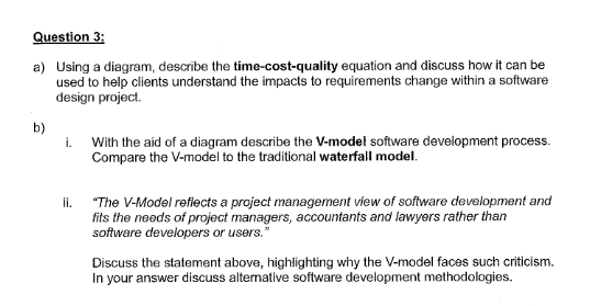 Question 3:
a) Using a diagram, describe the time-cost-quality equation and discuss how it can be
used to help clients understand the impacts to requirements change within a software
design project.
b)
i.
With the aid of a diagram describe the V-model software development process.
Compare the V-model to the traditional waterfall model.
"The V-Model refiects a project management view of software development and
fits the needs of project managers, accountants and lawyers rather than
software developers or users."
il.
Discuss the statement above, highlighting why the V-model faces such criticism.
In your answer discuss alternative software development methodologies.
