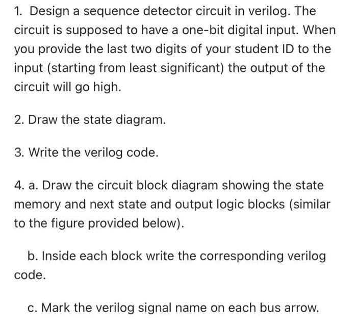 1. Design a sequence detector circuit in verilog. The
circuit is supposed to have a one-bit digital input. When
you provide the last two digits of your student ID to the
input (starting from least significant) the output of the
circuit will go high.
2. Draw the state diagram.
3. Write the verilog code.
4. a. Draw the circuit block diagram showing the state
memory and next state and output logic blocks (similar
to the figure provided below).
b. Inside each block write the corresponding verilog
code.
c. Mark the verilog signal name on each bus arrow.
