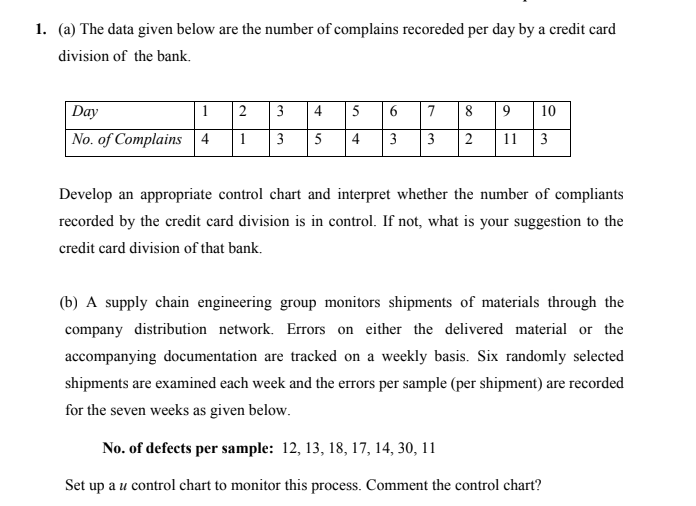 1. (a) The data given below are the number of complains recoreded per day by a credit card
division of the bank.
Day
1
2
3
4
5
7
8
9
10
No. of Complains 4
1
3
5
4
3
2
11
3
Develop an appropriate control chart and interpret whether the number of compliants
recorded by the credit card division is in control. If not, what is your suggestion to the
credit card division of that bank.
(b) A supply chain engineering group monitors shipments of materials through the
company distribution network. Errors on either the delivered material or the
accompanying documentation are tracked on a weekly basis. Six randomly selected
shipments are examined each week and the errors per sample (per shipment) are recorded
for the seven weeks as given below.
No. of defects per sample: 12, 13, 18, 17, 14, 30, 11
Set up a u control chart to monitor this process. Comment the control chart?
6.
