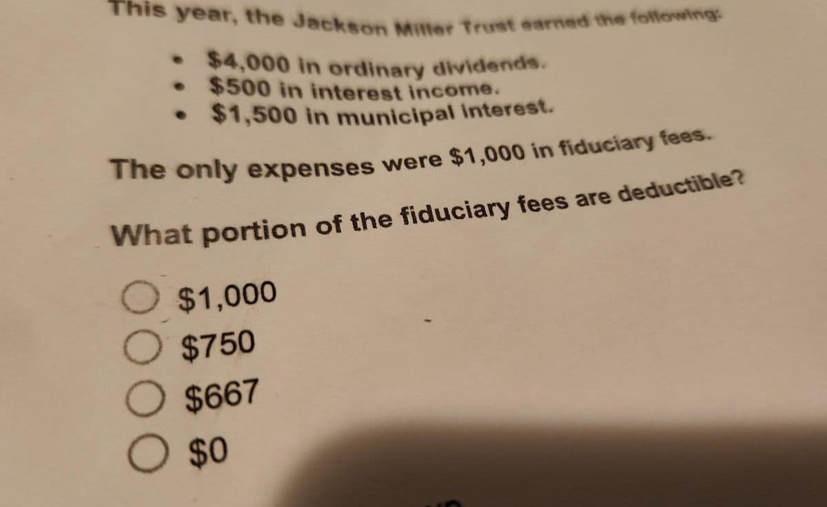 This year, the Jackson Miller Trust earned the following:
$4,000 in ordinary dividends.
• $500 in interest income.
• $1,500 in municipal interest.
The only expenses were $1,000 in fiduciary fees.
What portion of the fiduciary fees are deductible?
O $1,000
O $750
O $667
O $0