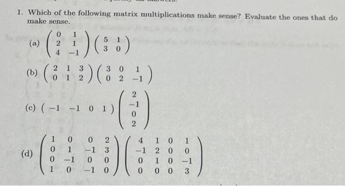 1. Which of the following matrix multiplications make sense? Evaluate the ones that do
make sense.
(b)
(4)
₁) (!)
2
-1
(d)
(2
(312) (8
0
(c) (-1 -1 0 1 )
30
02
100 2
1
3
-1
0 0
1 0-1 0
0
0
-1
4)
2
2
4
-1
0 1 0-1
000 3
10 1
20 0
