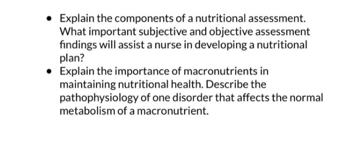 • Explain the components of a nutritional assessment.
What important subjective and objective assessment
findings will assist a nurse in developing a nutritional
plan?
• Explain the importance of macronutrients in
maintaining nutritional health. Describe the
pathophysiology of one disorder that affects the normal
metabolism of a macronutrient.