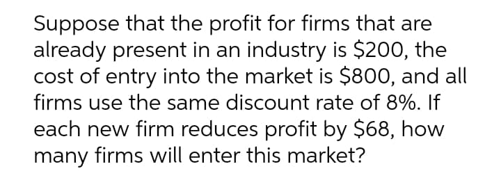 Suppose that the profit for firms that are
already present in an industry is $200, the
cost of entry into the market is $800, and all
firms use the same discount rate of 8%. If
each new firm reduces profit by $68, how
many firms will enter this market?
