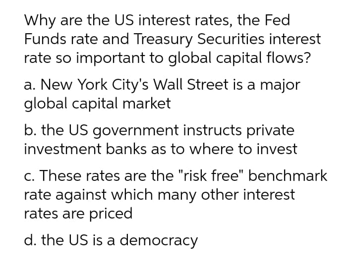 Why are the US interest rates, the Fed
Funds rate and Treasury Securities interest
rate so important to global capital flows?
a. New York City's Wall Street is a major
global capital market
b. the US government instructs private
investment banks as to where to invest
c. These rates are the "risk free" benchmark
rate against which many other interest
rates are priced
d. the US is a democracy
