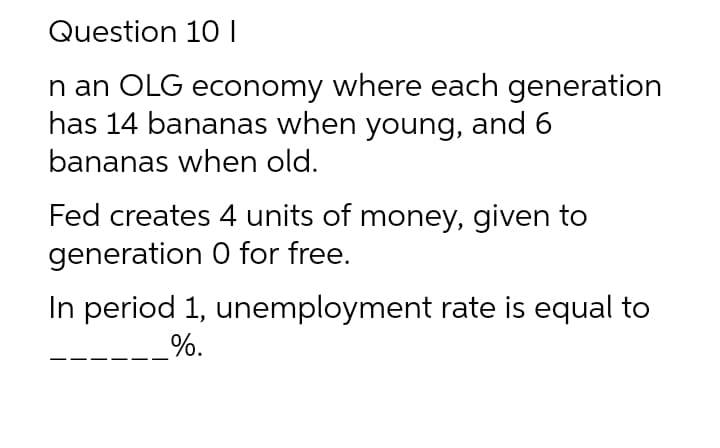 Question 10 I
n an OLG economy where each generation
has 14 bananas when young, and 6
bananas when old.
Fed creates 4 units of money, given to
generation 0 for free.
In period 1, unemployment rate is equal to
%.
