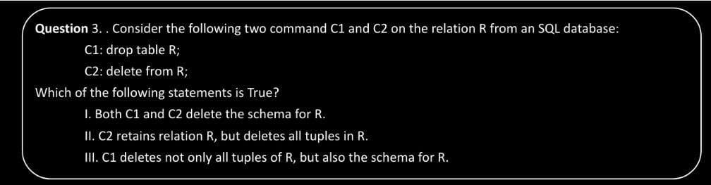 Question 3. . Consider the following two command C1 and C2 on the relation R from an SQL database:
C1: drop table R;
C2: delete from R;
Which of the following statements is True?
I. Both C1 and C2 delete the schema for R.
II. C2 retains relation R, but deletes all tuples in R.
II. C1 deletes not only all tuples of R, but also the schema for R.
