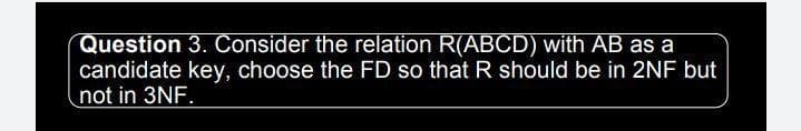 Question 3. Consider the relation R(ABCD) with AB as a
candidate key, choose the FD so that R should be in 2NF but
not in 3NF.
