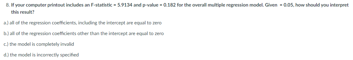 8. If your computer printout includes an F-statistic = 5.9134 and p-value = 0.182 for the overall multiple regression model. Given = 0.05, how should you interpret
this result?
a.) all of the regression coefficients, including the intercept are equal to zero
b.) all of the regression coefficients other than the intercept are equal to zero
c.) the model is completely invalid
d.) the model is incorrectly specified
