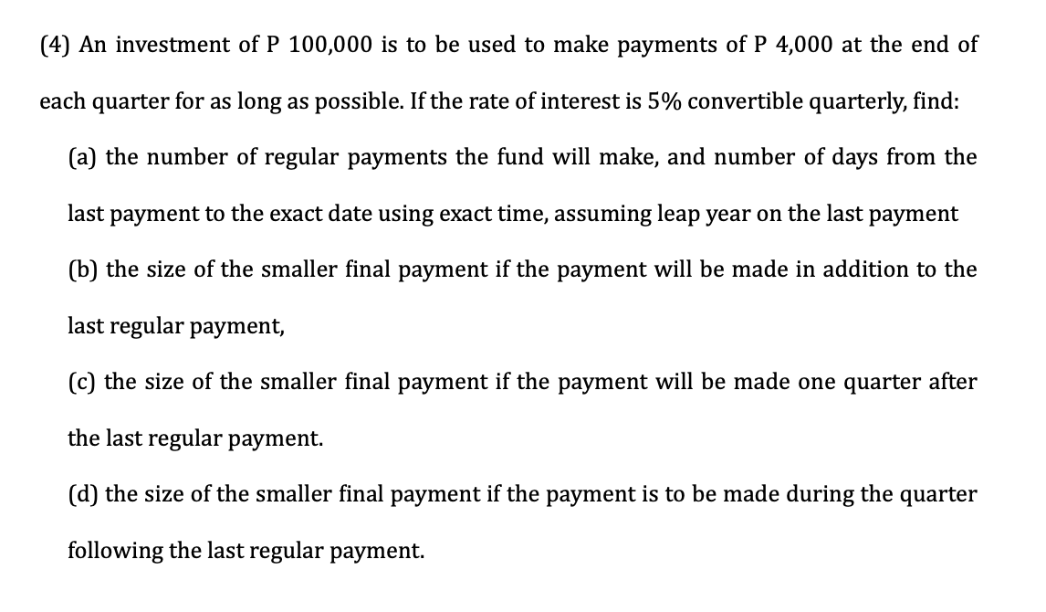 (4) An investment of P 100,000 is to be used to make payments of P 4,000 at the end of
each quarter for as long as possible. If the rate of interest is 5% convertible quarterly, find:
(a) the number of regular payments the fund will make, and number of days from the
last payment to the exact date using exact time, assuming leap year on the last payment
(b) the size of the smaller final payment if the payment will be made in addition to the
last regular payment,
(c) the size of the smaller final payment if the payment will be made one quarter after
the last regular payment.
(d) the size of the smaller final payment if the payment is to be made during the quarter
following the last regular payment.
