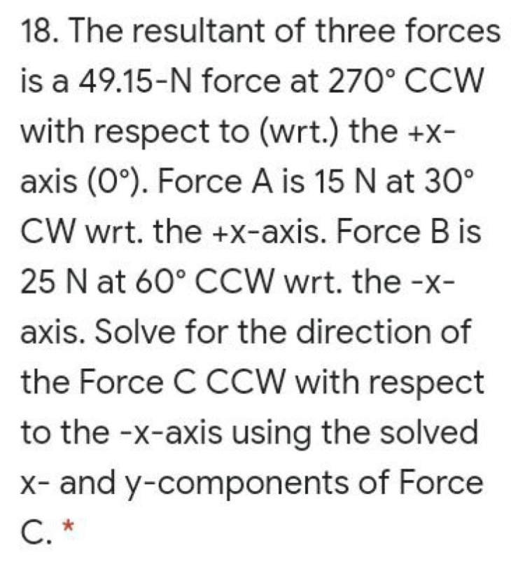 18. The resultant of three forces
is a 49.15-N force at 270° CCW
with respect to (wrt.) the +x-
axis (0°). Force A is 15 N at 30°
CW wrt. the +X-axis. Force B is
25 N at 60° CCW wrt. the -x-
axis. Solve for the direction of
the Force C CCW with respect
to the -x-axis using the solved
X- and y-components of Force
С. *
