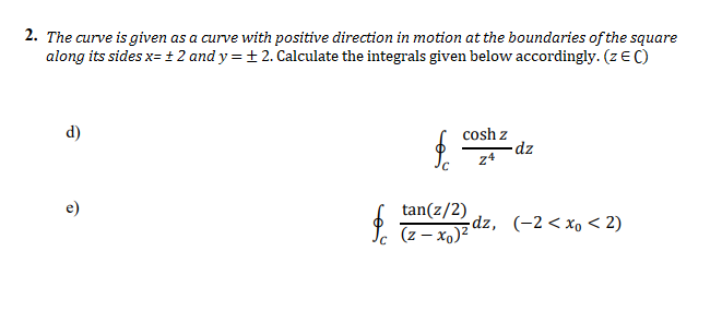 2. The curve is given as a curve with positive direction in motion at the boundaries of the square
along its sides x= + 2 and y = + 2. Calculate the integrals given below accordingly. (z EC)
d)
cosh z
dz
24
e)
tan(z/2)
(z – x)z dz, (-2 < xo < 2)
un z(°x – z)

