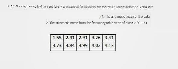 Q2 / At a site, the depth of the sand layer was measured for 10 points, and the results were us below, do I calculate?
1. The arithmetic mean of the data
2. The arithmetic mean from the frequency table Veda of class 2.30-1.51
1.55 2.41 2.91 | 3.26 3.41
3.73 3.84 3.99 4.02 4.13

