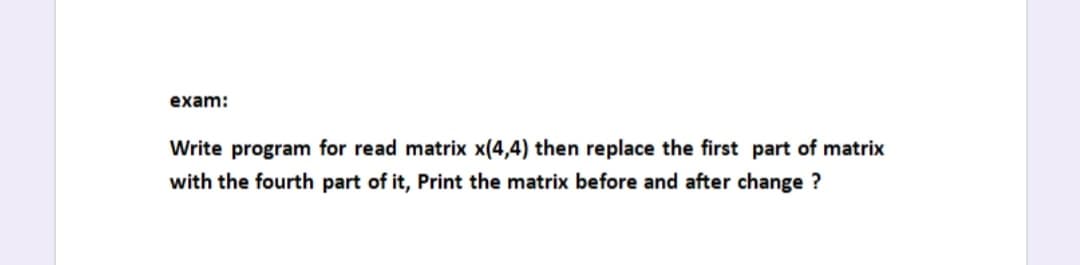 exam:
Write program for read matrix x(4,4) then replace the first part of matrix
with the fourth part of it, Print the matrix before and after change ?
