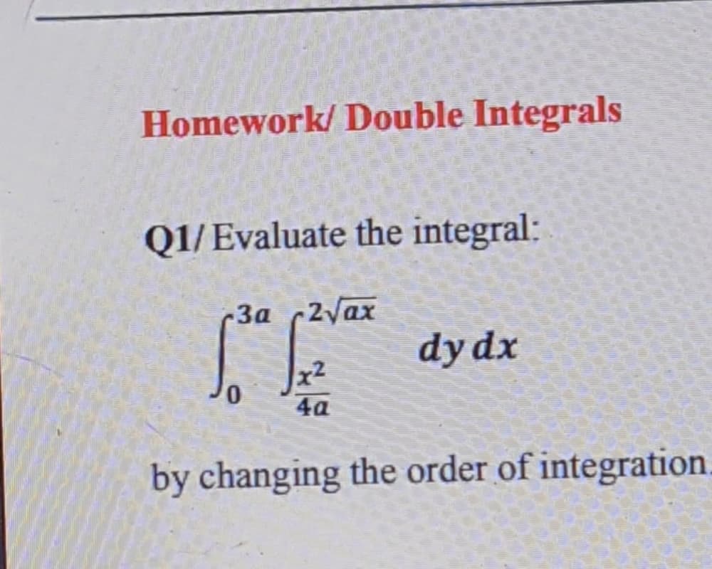 Homework/ Double Integrals
Q1/ Evaluate the integral:
3a 2yax
dy dx
4a
by changing the order of integration.
