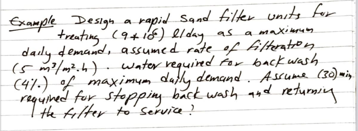 Example Design a rapid Sand filter units for
treating (9+i6) elday as
daily demand , assumed rate of filteratron
(5 m2/m².h) - Water required for back wash
(41.) of maximum datly demand . Assume (30) mi.
requined fur stopping back wash aud returning
the filter to' service?
a maximuy
