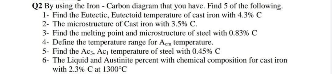 Q2 By using the Iron - Carbon diagram that you have. Find 5 of the following.
1- Find the Eutectic, Eutectoid temperature of cast iron with 4.3% C
2- The microstructure of Cast iron with 3.5% C.
3- Find the melting point and microstructure of steel with 0.83% C
4- Define the temperature range for Acm temperature.
5- Find the Ac3, Ac, temperature of steel with 0.45% C
6- The Liquid and Austinite percent with chemical composition for cast iron
with 2.3% C at 1300°C
