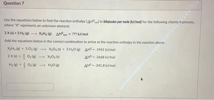 Question 7
Use the equations below to find the reaction enthalpy (AH°pn) in kilojoules per mole (kJ/mol) for the following chemical process,
where "X" represents an unknown element:
2X (s) + 3 H2 (g) – X2H6 (g) AH°pn
= ??? kJ/mol
Add the equations below in the correct combination to arrive at the reaction enthalpy in the reaction above.
X2H6 (g) + 3 02 (g) + XOg (s) + 3 H20 (g) AH°- -1941 kJ/mol
2X (s) + 02 (g)
- X203 (s)
AH°- -2668 kJ/mol
(3) 7o + (3) H
+ H20 (g)
AH° - -241.8 kJ/mol
