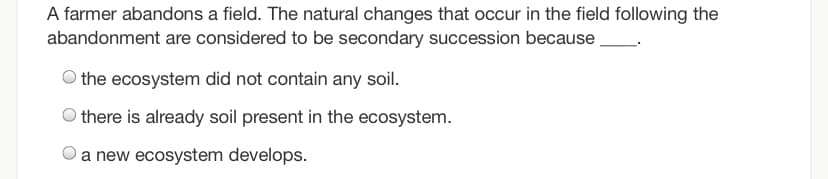 A farmer abandons a field. The natural changes that occur in the field following the
abandonment are considered to be secondary succession because
the ecosystem did not contain any soil.
O there is already soil present in the ecosystem.
a new ecosystem develops.

