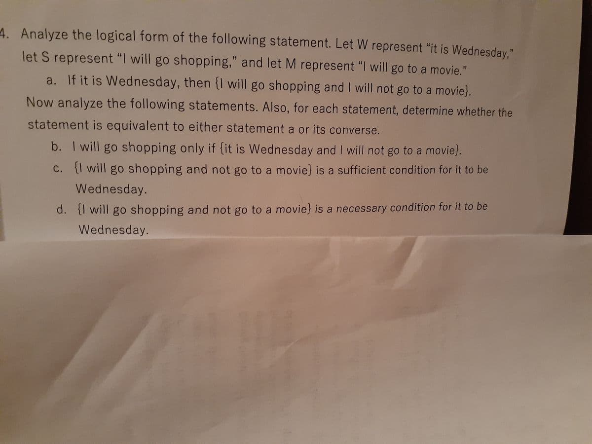 4. Analyze the logical form of the following statement. Let W represent "it is Wednesday.
let S represent "I will go shopping," and let M represent "I will go to a movie."
77
17
a. If it is Wednesday, then {I will go shopping and I will not go to a movie}.
Now analyze the following statements. Also, for each statement, determine whether the
statement is equivalent to either statement a or its converse.
b. I will go shopping only if {it is Wednesday and I will not go to a movie}.
C. will go shopping and not go to a movie} is a sufficient condition for it to be
Wednesday.
d. {I will go shopping and not go to a movie} is a necessary condition for it to be
Wednesday.

