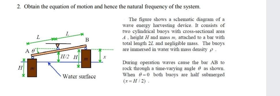 2. Obtain the equation of motion and hence the natural frequency of the system.
H
A 0
L
H/2 H
B
Water surface
The figure shows a schematic diagram of a
wave energy harvesting device. It consists of
two cylindrical buoys with cross-sectional area
A, height H and mass m, attached to a bar with
total length 2L and negligible mass. The buoys
are immersed in water with mass density p
During operation waves cause the bar AB to
rock through a time-varying angle as shown.
When 80 both buoys are half submerged
(x = H/2).