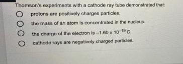 Thomson's experiments with a cathode ray tube demonstrated that:
protons are positively charges particles.
the mass of an atom is concentrated in the nucleus.
the charge of the electron is-1.60 x 10-19 C.
cathode rays are negatively charged particles.
00
