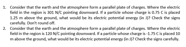 1. Consider that the earth and the atmosphere form a parallel plate of charges. Where the electric
field in the region is 301 N/C pointing downward. If a particle whose charge is 0.75 C is placed
1.25 m above the ground, what would be its electric potential energy (in J)? Check the signs
carefully. Don't round off.
2. Consider that the earth and the atmosphere form a parallel plate of charges. Where the electric
field in the region is 120 N/C pointing downward. If a particle whose charge is -1.75 C is placed 10
m above the ground, what would be its electric potential energy (in J)? Check the signs carefully.
