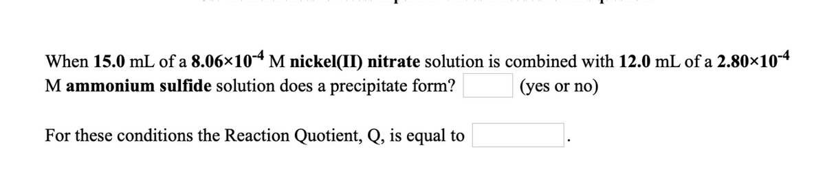 When 15.0 mL of a 8.06×104 M nickel(II) nitrate solution is combined with 12.0 mL of a 2.80×104
M ammonium sulfide solution does a precipitate form?
(yes or no)
For these conditions the Reaction Quotient, Q, is equal to
