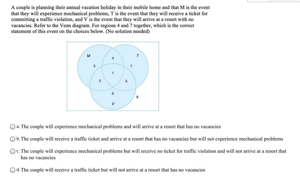 A couple is planning their annual vacation holiday in their mobile home and that M is the event
that they will experience mechanical problems, T is the event that they will receive a ticket for
committing a traffic violation, and V is the event that they will arrive at a resort with no
vacancies. Refer to the Venn diagram. For regions 4 and 7 together, which is the correct
statement of this event on the choices below. (No solution needed)
M
4
7
1
2
3
6
8
V
a. The couple will experience mechanical problems and will arrive at a resort that has no vacancies
b. The couple will receive a traffic ticket and arrive at a resort that has no vacancies but will not experience mechanical problems
c. The couple will experience mechanical problems but will receive no ticket for traffic violation and will not arrive at a resort that
has no vacancies
O d. The couple will receive a traffic ticket but will not arrive at a resort that has no vacancies
