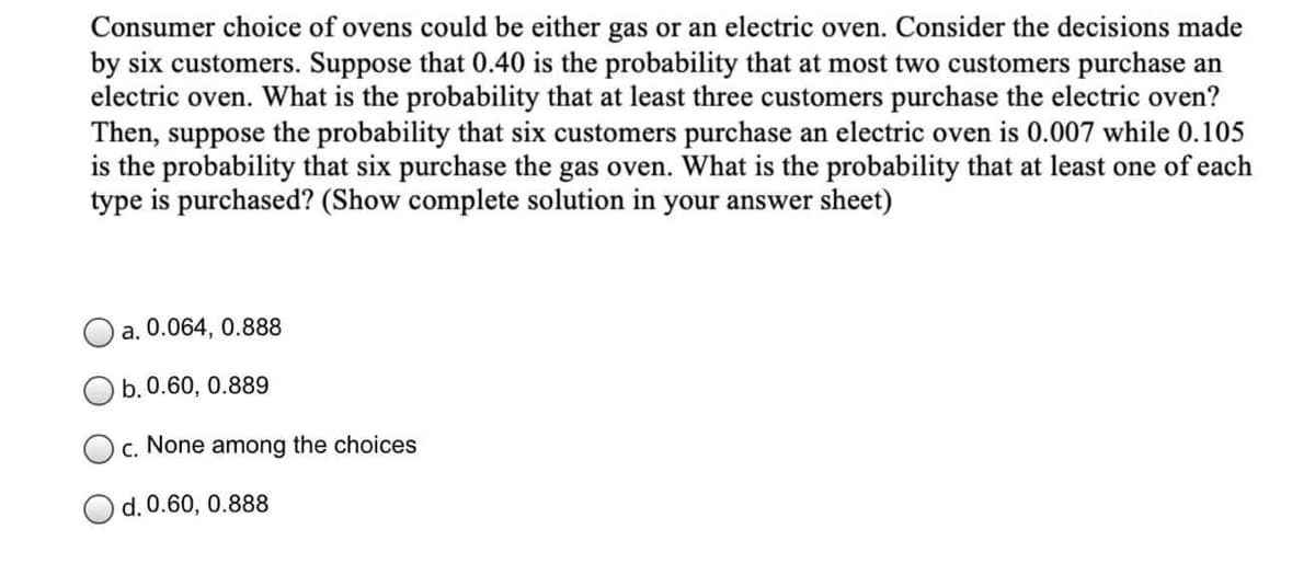 Consumer choice of ovens could be either gas or an electric oven. Consider the decisions made
by six customers. Suppose that 0.40 is the probability that at most two customers purchase an
electric oven. What is the probability that at least three customers purchase the electric oven?
Then, suppose the probability that six customers purchase an electric oven is 0.007 while 0.105
is the probability that six purchase the gas oven. What is the probability that at least one of each
type is purchased? (Show complete solution in your answer sheet)
a. 0.064, 0.888
b. 0.60, 0.889
c. None among the choices
d. 0.60, 0.888

