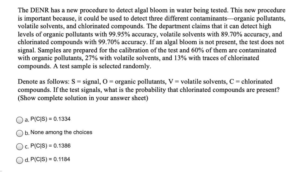 The DENR has a new procedure to detect algal bloom in water being tested. This new procedure
is important because, it could be used to detect three different contaminants-organic pollutants,
volatile solvents, and chlorinated compounds. The department claims that it can detect high
levels of organic pollutants with 99.95% accuracy, volatile solvents with 89.70% accuracy, and
chlorinated compounds with 99.70% accuracy. If an algal bloom is not present, the test does not
signal. Samples are prepared for the calibration of the test and 60% of them are contaminated
with organic pollutants, 27% with volatile solvents, and 13% with traces of chlorinated
compounds. A test sample is selected randomly.
Denote as follows: S = signal, O = organic pollutants, V = volatile solvents, C = chlorinated
compounds. If the test signals, what is the probability that chlorinated compounds are present?
(Show complete solution in your answer sheet)
a. P(C|S) = 0.1334
b. None among the choices
Oc. P(C|S) = 0.1386
O d. P(C|S) = 0.1184
