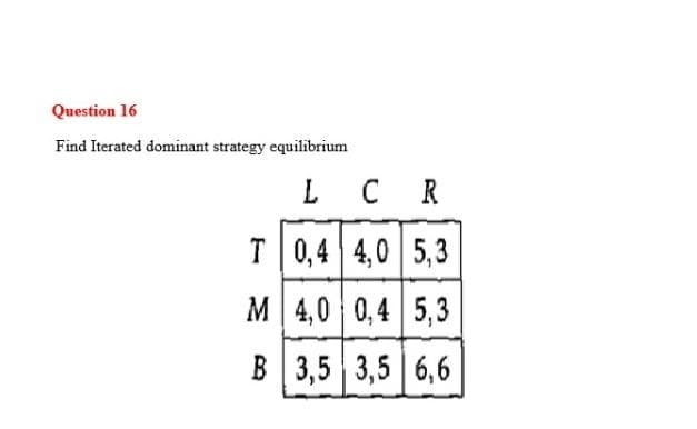 Question 16
Find Iterated dominant strategy equilibrium
L CR
T|0,4 4,0 5,3
M 4,0 0,4 5,3
В 3,5 3,5 |6,6
