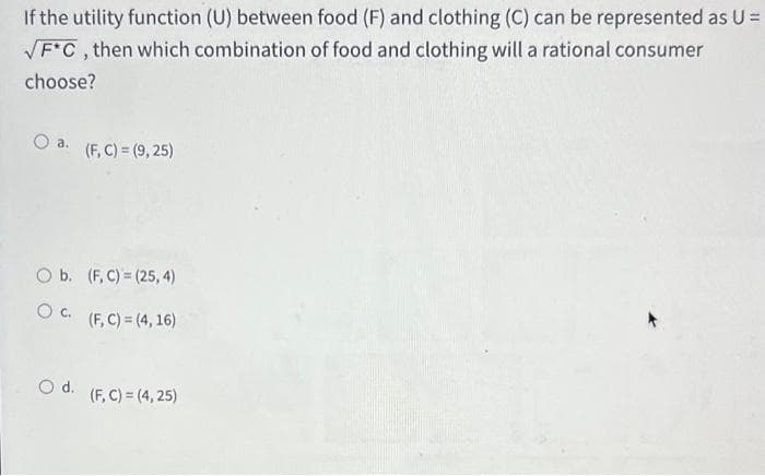 If the utility function (U) between food (F) and clothing (C) can be represented as U =
F*C, then which combination of food and clothing will a rational consumer
choose?
a.
(F, C) = (9, 25)
O b. (F, C) = (25, 4)
O c.
(F, C) = (4, 16)
d.
(F, C) = (4, 25)
