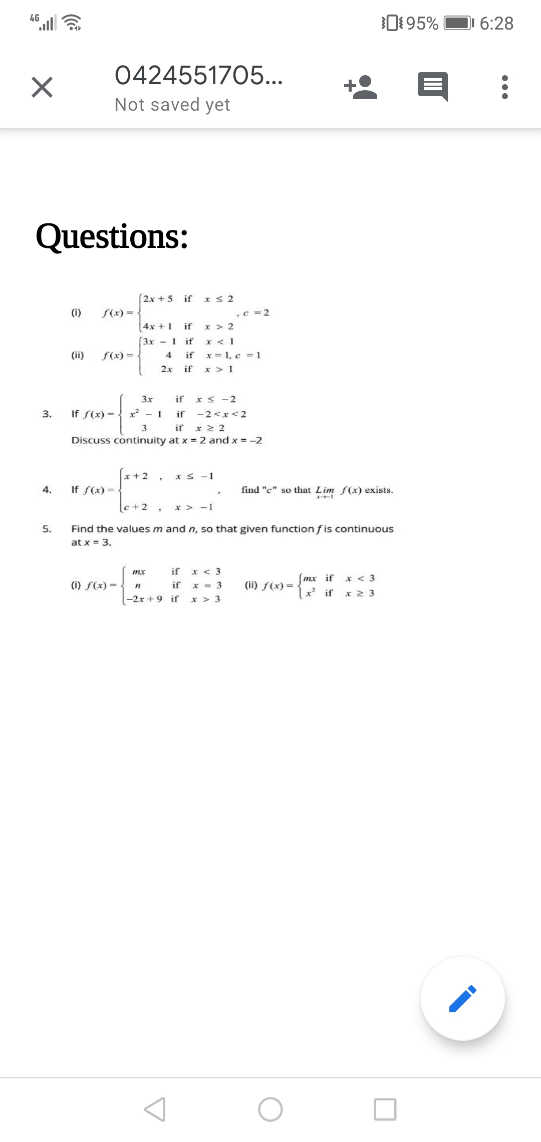 4G
0195%
6:28
0424551705...
Not saved yet
Questions:
2x + 5 if
x < 2
(i)
f(x) =
,c = 2
4x + 1
if
x > 2
3x - 1
if
x < 1
x = 1, c = 1
x > 1
(ii)
f(x) =
4
if
2.x
if
3x
if x < -2
3.
If f(x) =
x - 1
if -2<x<2
3
if x 2 2
Discuss continuity at x 2 and x =-2
x + 2
x < -1
4.
If f(x) =
find "c" so that Lim f(x) exists.
|c+2 ,
x > -1
5.
Find the values m and n, so that given function f is continuous
at x = 3.
mx
if
x < 3
mx if
x < 3
(i) f(x) =
if
x = 3
(ii) f(x) =
1 if
x 2 3
-2x + 9 if
x > 3
