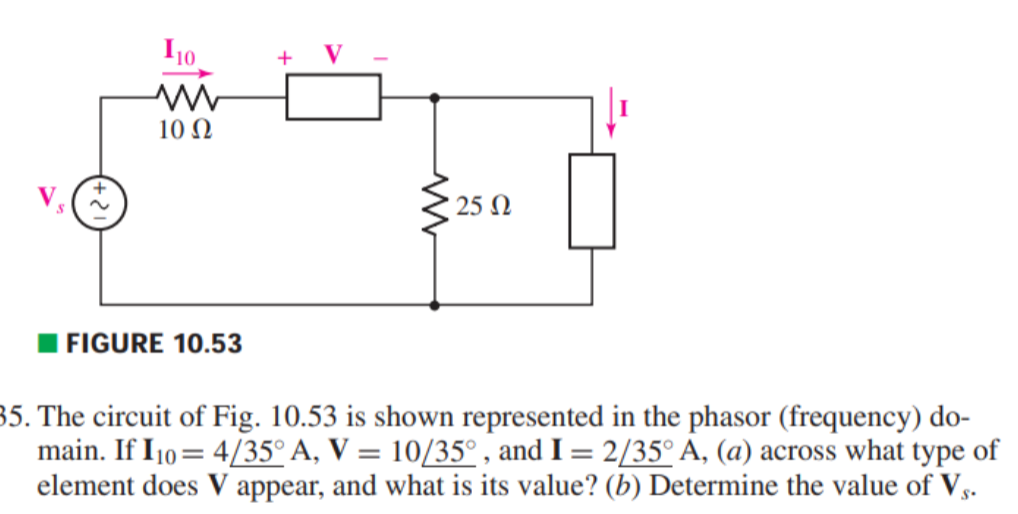 I10
+
V
10 N
25 N
FIGURE 10.53
35. The circuit of Fig. 10.53 is shown represented in the phasor (frequency) do-
main. If I10 = 4/35° A, V = 10/35° , and I = 2/35° A, (a) across what type of
element does V appear, and what is its value? (b) Determine the value of Vs.
