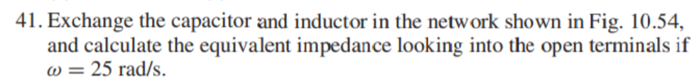 41. Exchange the capacitor and inductor in the network shown in Fig. 10.54,
and calculate the equivalent impedance looking into the open terminals if
25 rad/s.
