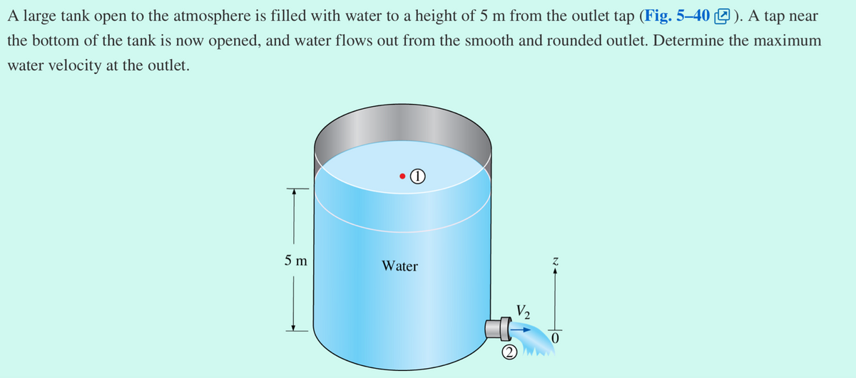 A large tank open to the atmosphere is filled with water to a height of 5 m from the outlet tap (Fig. 5-40). A tap near
the bottom of the tank is now opened, and water flows out from the smooth and rounded outlet. Determine the maximum
water velocity at the outlet.
5 m
●
Water
V₂
0