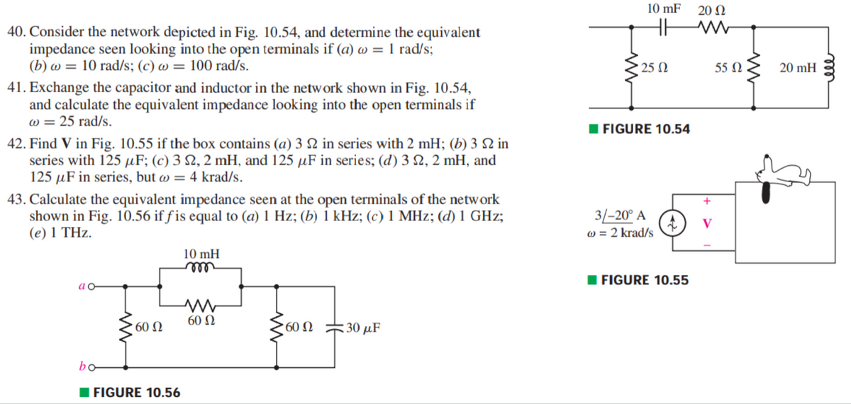 10 mF
20 N
H
40. Consider the network depicted in Fig. 10.54, and determine the equivalent
impedance seen looking into the open terminals if (a) w = 1 rad/s;
(b) w = 10 rad/s; (c) w = 100 rad/s.
25 N
55 N
20 mH
41. Exchange the capacitor and inductor in the network shown in Fig. 10.54,
and calculate the equivalent impedance looking into the open terminals if
w = 25 rad/s.
I FIGURE 10.54
42. Find V in Fig. 10.55 if the box contains (a) 3 2 in series with 2 mH; (b) 3 2 in
series with 125 µF; (c) 3 2, 2 mH, and 125 µF in series; (d) 3 N, 2 mH, and
125 µF in series, but w = 4 krad/s.
43. Calculate the equivalent impedance seen at the open terminals of the network
shown in Fig. 10.56 if ƒ is equal to (a) 1 Hz; (b) 1 kHz; (c) 1 MHz; (d) 1 GHz;
(e) 1 THz.
3/-20° A
w = 2 krad/s
V
10 mH
ell
FIGURE 10.55
60 N
60 N
: 30 μF
bo
I FIGURE 10.56
ll
