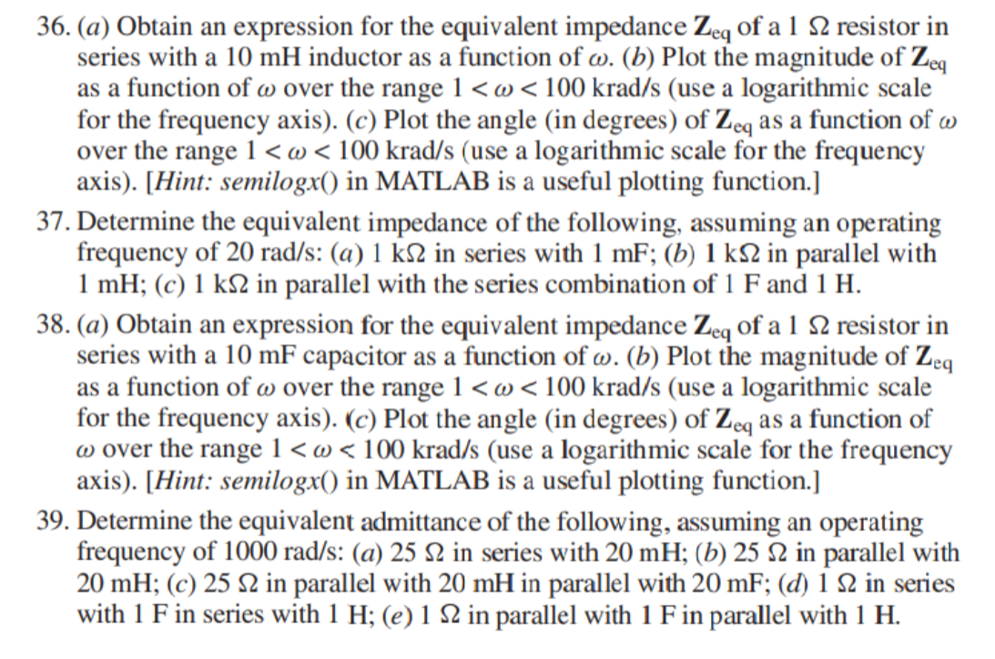 36. (a) Obtain an expression for the equivalent impedance Zeq of a 1 2 resistor in
series with a 10 mH inductor as a function of w. (b) Plot the magnitude of Zeg
as a function of w over the range 1 <w<100 krad/s (use a logarithmic scale
for the frequency axis). (c) Plot the angle (in degrees) of Zeq as a function of w
over the range 1 <@ < 100 krad/s (use a logarithmic scale for the frequency
axis). [Hint: semilogx() in MATLAB is a useful plotting function.]
37. Determine the equivalent impedance of the following, assuming an operating
frequency of 20 rad/s: (a) 1 k2 in series with 1 mF; (b) 1 k2 in parallel with
1 mH; (c) 1 k2 in parallel with the series combination of 1 F and 1 H.
38. (a) Obtain an expression for the equivalent impedance Zeq of a 1 2 resistor in
series with a 10 mF capacitor as a function of w. (b) Plot the magnitude of Zeq
as a function of w over the range 1 <w<100 krad/s (use a logarithmic scale
for the frequency axis). (c) Plot the angle (in degrees) of Zeq as a function of
w over the range 1 <w<100 krad/s (use a logarithmic scale for the frequency
axis). [Hint: semilogx() in MATLAB is a useful plotting function.]
39. Determine the equivalent admittance of the following, assuming an operating
frequency of 1000 rad/s: (a) 25 N in series with 20 mH; (b) 25 2 in parallel with
20 mH; (c) 25 N in parallel with 20 mH in parallel with 20 mF; (d) 1 2 in series
with 1 F in series with 1 H; (e) 1 2 in parallel with 1 F in parallel with 1 H.

