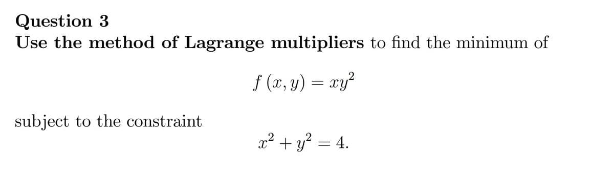 Question 3
Use the method of Lagrange multipliers to find the minimum of
f (x, y) = xy²
X ,
subject to the constraint
x² + y² = 4.
