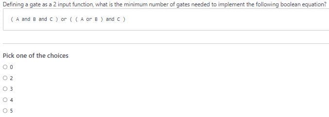 Defining a gate as a 2 input function, what is the minimum number of gates needed to implement the following boolean equation?
(A and B and C ) or ((A or B) and C )
Pick one of the choices
00
0.2
0 3
O 4
05