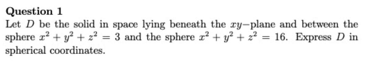 Question 1
Let D be the solid in space lying beneath the ry-plane and between the
sphere r? + y? + 22 = 3 and the sphere r? + y? + z2 = 16. Express D in
spherical coordinates.
