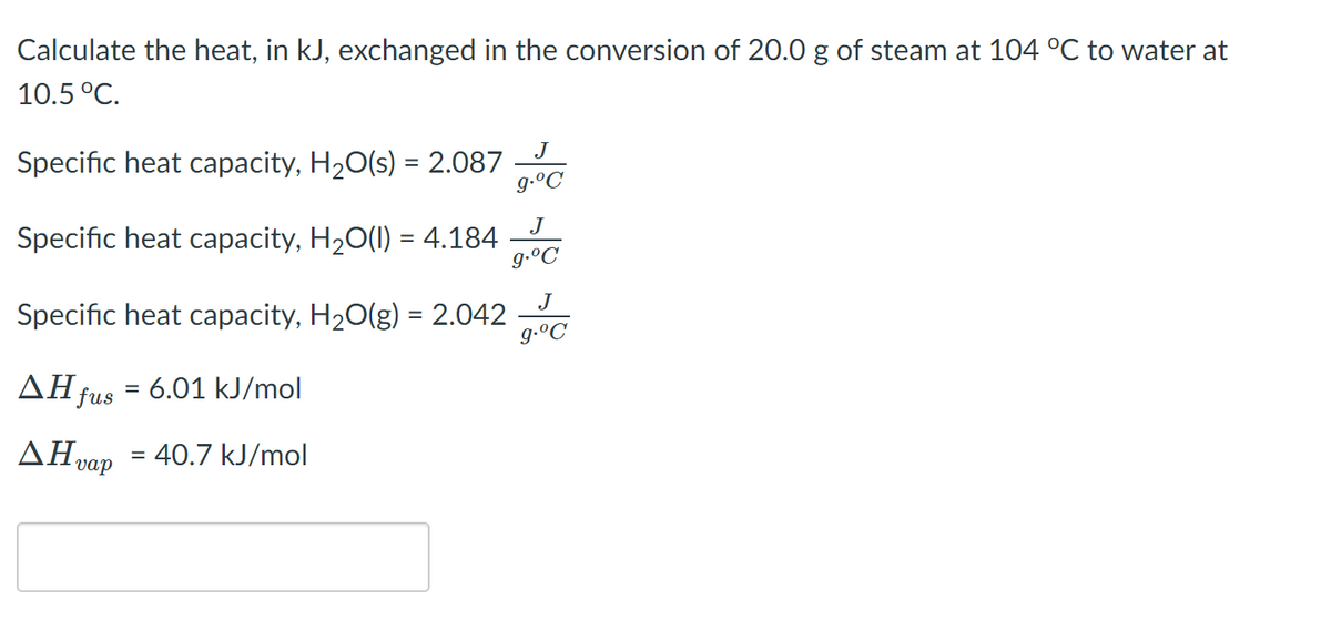 Calculate the heat, in kJ, exchanged in the conversion of 20.0 g of steam at 104 °C to water at
10.5 °C.
J
Specific heat capacity, H20(s) = 2.087
g-ºC
J
Specific heat capacity, H20(1) = 4.184
g.ºC
J
Specific heat capacity, H20(g) = 2.042
g.°C
%3D
AH fus = 6.01 kJ/mol
AH vap
= 40.7 kJ/mol
