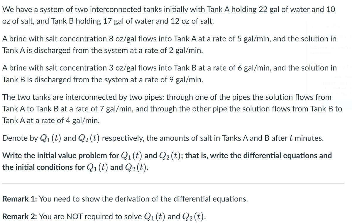 We have a system of two interconnected tanks initially with Tank A holding 22 gal of water and 10
oz of salt, and Tank B holding 17 gal of water and 12 oz of salt.
A brine with salt concentration 8 oz/gal flows into Tank A at a rate of 5 gal/min, and the solution in
Tank A is discharged from the system at a rate of 2 gal/min.
A brine with salt concentration 3 oz/gal flows into Tank B at a rate of 6 gal/min, and the solution in
Tank B is discharged from the system at a rate of 9 gal/min.
The two tanks are interconnected by two pipes: through one of the pipes the solution flows from
Tank A to Tank B at a rate of 7 gal/min, and through the other pipe the solution flows from Tank B to
Tank A at a rate of 4 gal/min.
Denote by Q1(t) and Q2 (t) respectively, the amounts of salt in Tanks A and B after t minutes.
Write the initial value problem for Q1 (t) and Q2(t); that is, write the differential equations and
the initial conditions for Q1 (t) and Q2 (t).
Remark 1: You need to show the derivation of the differential equations.
Remark 2: You are NOT required to solve Q1 (t) and Q2 (t).
