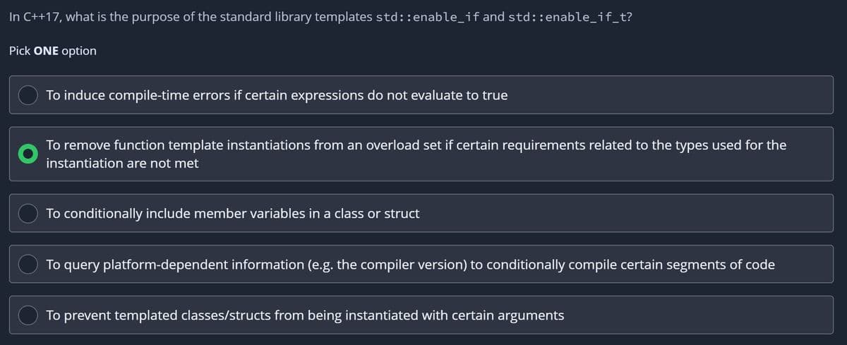 In C++17, what is the purpose of the standard library templates std::enable_if and std::enable_if_t?
Pick ONE option
To induce compile-time errors if certain expressions do not evaluate to true
To remove function template instantiations from an overload set if certain requirements related to the types used for the
instantiation are not met
To conditionally include member variables in a class or struct
To query platform-dependent information (e.g. the compiler version) to conditionally compile certain segments of code
To prevent templated classes/structs from being instantiated with certain arguments