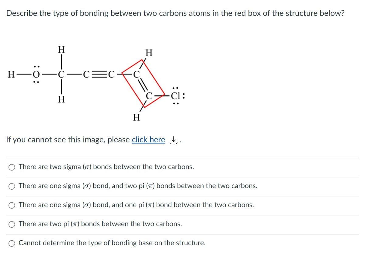 Describe the type of bonding between two carbons atoms in the red box of the structure below?
H
H
H -O
Ċ-CEC-
-C
-Ci:
H
H
If you cannot see this image, please click here .
There are two sigma (o) bonds between the two carbons.
There are one sigma (o) bond, and two pi (T) bonds between the two carbons.
O There are one sigma (o) bond, and one pi (7) bond between the two carbons.
There are two pi (T) bonds between the two carbons.
O Cannot determine the type of bonding base on the structure.
