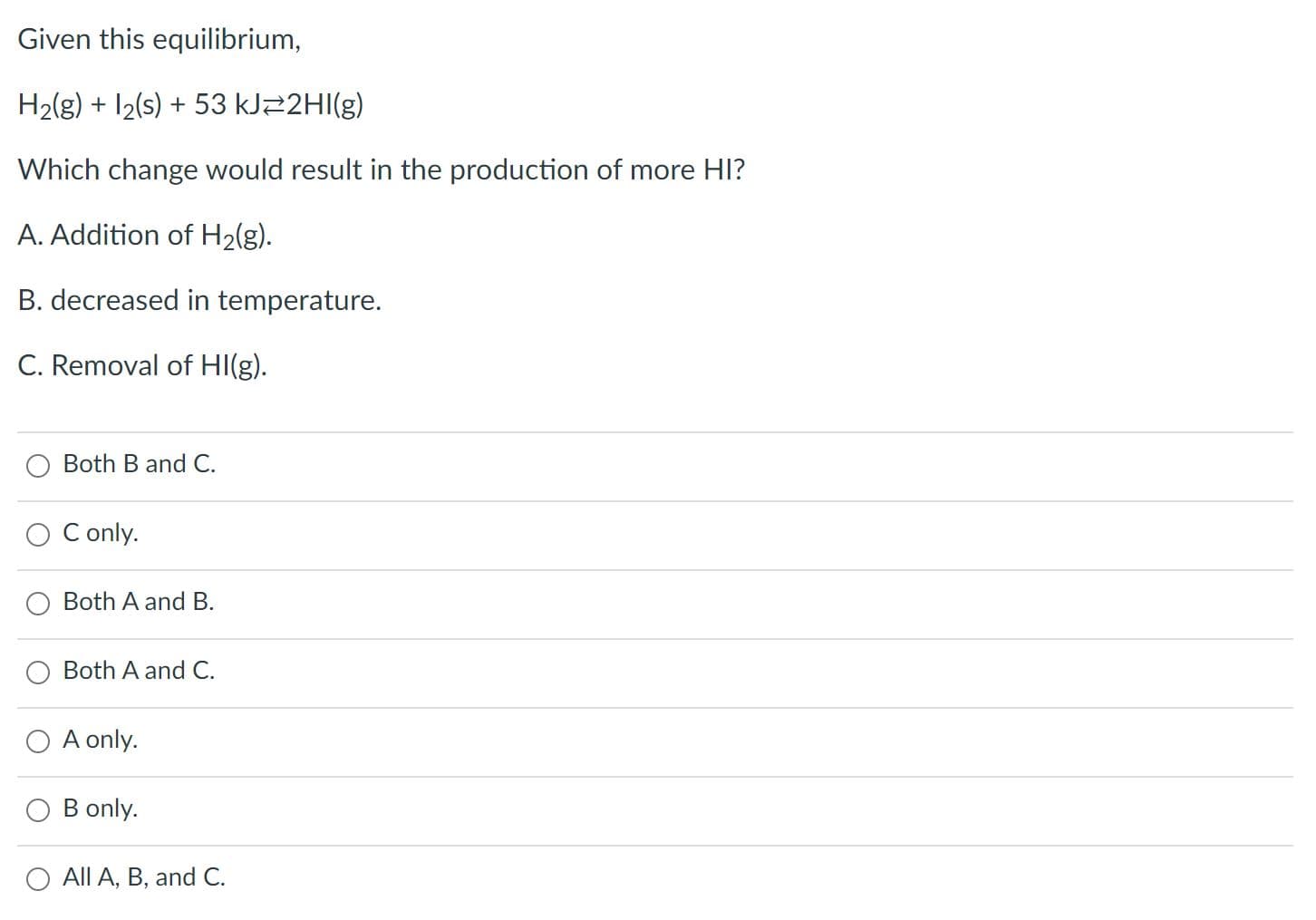 Given this equilibrium,
H2(g) + I2(s) + 53 KJ22HI(g)
Which change would result in the production of more HI?
A. Addition of H2(g).
B. decreased in temperature.
C. Removal of HI(g).
Both B and C.
C only.
Both A and B.
Both A and C.
O A only.
B only.
All A, B, and C.
