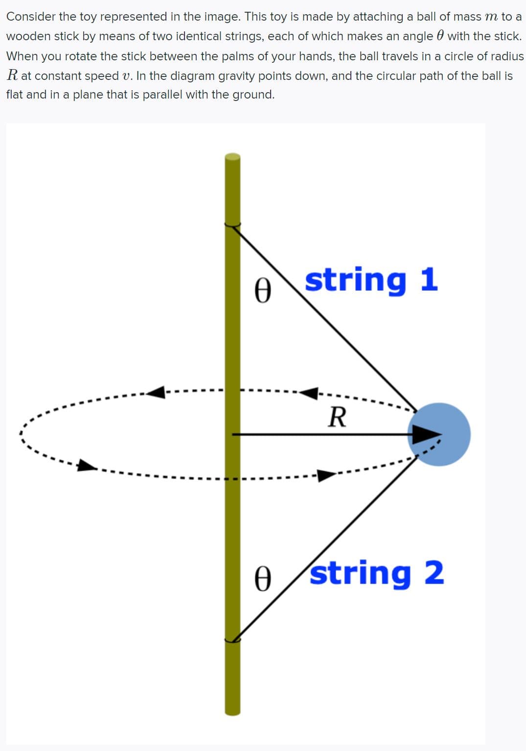 Consider the toy represented in the image. This toy is made by attaching a ball of mass m to a
wooden stick by means of two identical strings, each of which makes an angle with the stick.
When you rotate the stick between the palms of your hands, the ball travels in a circle of radius
R at constant speed v. In the diagram gravity points down, and the circular path of the ball is
flat and in a plane that is parallel with the ground.
Ꮎ
Ꮎ
string 1
R
string 2